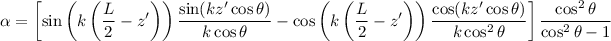 \begin{eqnarray*}
\alpha = \left [ \sin \left( k \left( \frac{L}{2} - z' \right) \right) \frac{\sin(kz' \cos \theta)}{k \cos \theta} - \cos \left( k \left( \frac{L}{2} - z' \right) \right) \frac{\cos(kz' \cos \theta)}{k \cos^2 \theta} \right ] \frac{\cos^2 \theta}{\cos^2 \theta -1}
\end{eqnarray*}